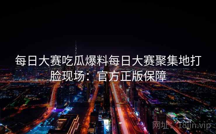 每日大赛吃瓜爆料每日大赛聚集地打脸现场:官方正版保障