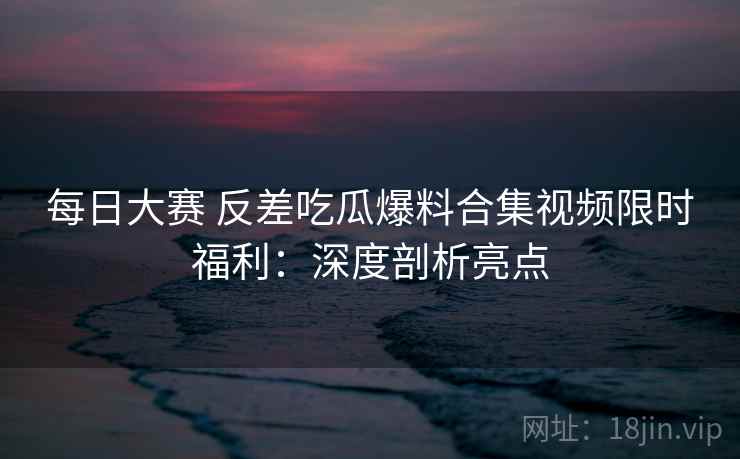 每日大赛 反差吃瓜爆料合集视频限时福利:深度剖析亮点