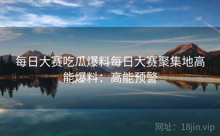 每日大赛吃瓜爆料每日大赛聚集地高能爆料：高能预警