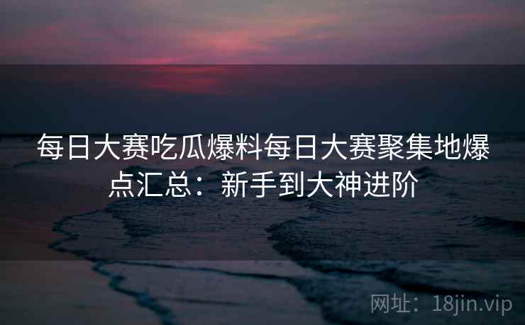 每日大赛吃瓜爆料每日大赛聚集地爆点汇总:新手到大神进阶