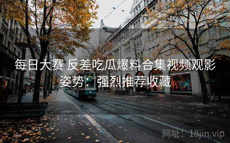 每日大赛 反差吃瓜爆料合集视频观影姿势:强烈推荐收藏