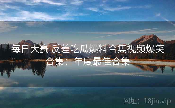 每日大赛 反差吃瓜爆料合集视频爆笑合集:年度最佳合集