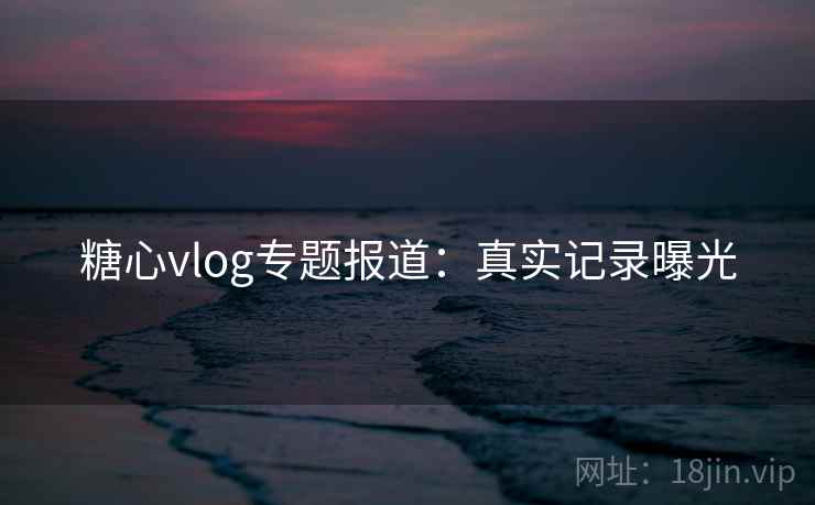 糖心vlog专题报道:真实记录曝光