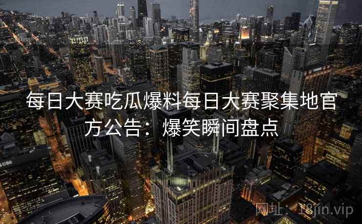 每日大赛吃瓜爆料每日大赛聚集地官方公告:爆笑瞬间盘点